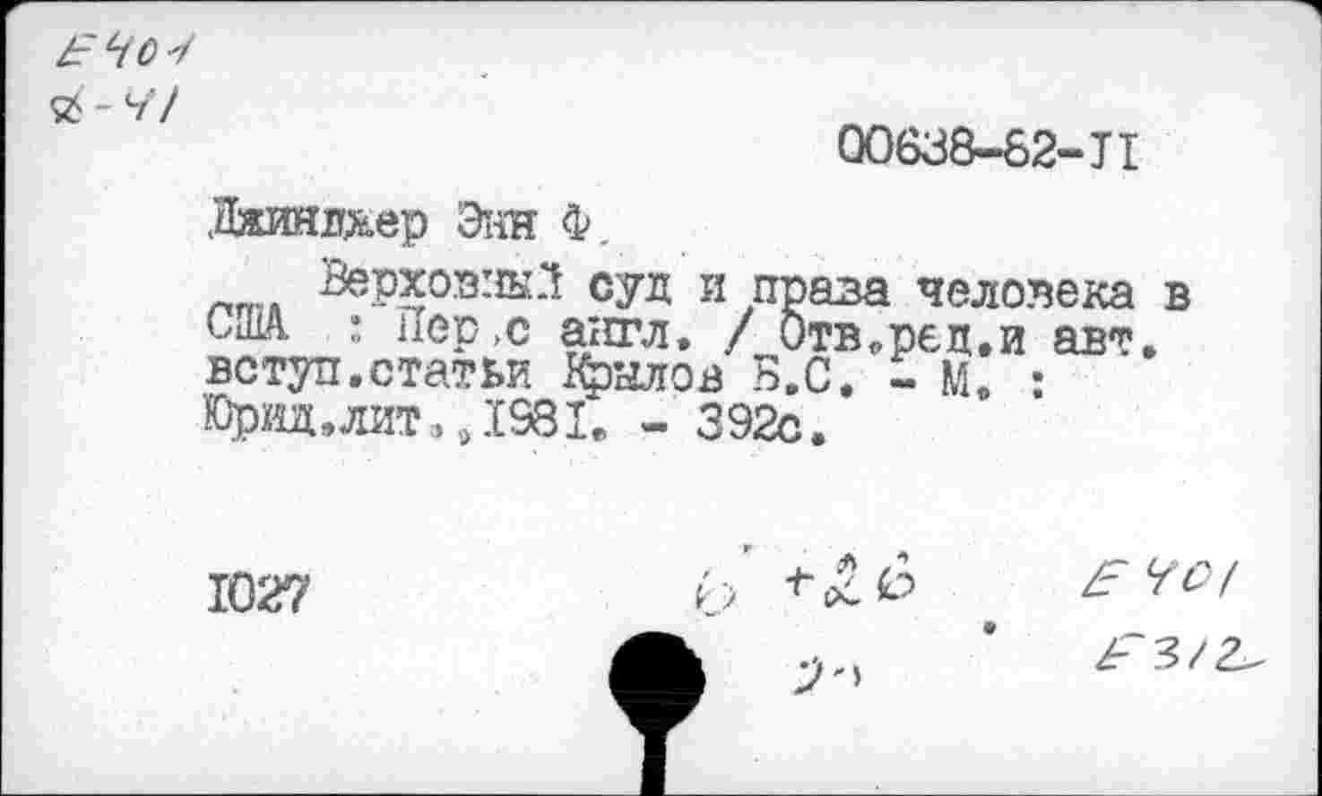 ﻿00638-82-JI
Лжиялхер Энн Ф.
лт. Верховны.*! суд и проза человека в США. : Пер >с англ. / 0твРр€д,и яр*. вступ.статьи Крылов Б.С. - М. : Юрвд,лит,»1931. - 392с.
1027

